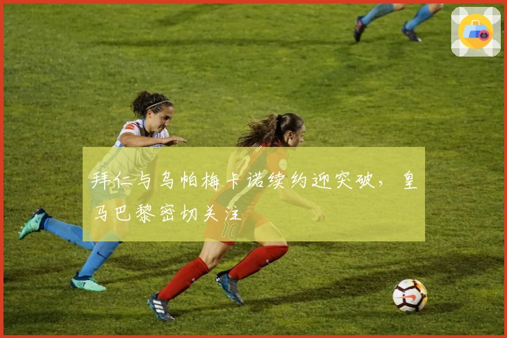 拜仁与乌帕梅卡诺续约迎突破，皇马巴黎密切关注