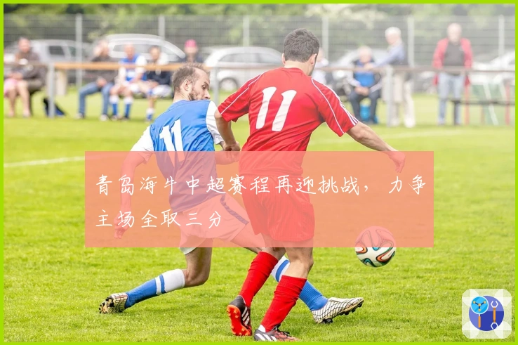 青岛海牛中超赛程再迎挑战，力争主场全取三分