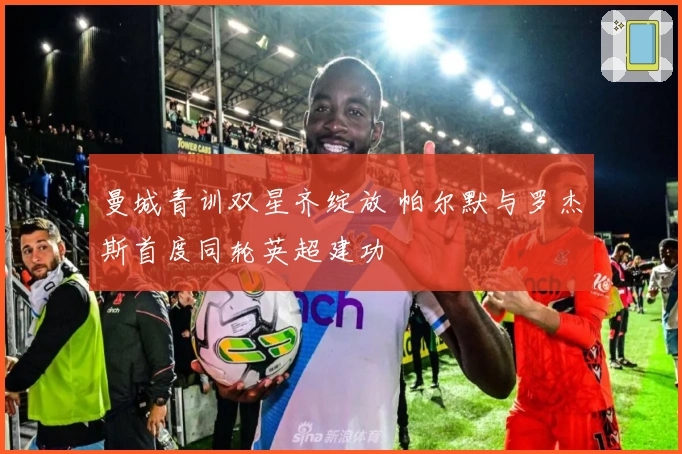 曼城青训双星齐绽放 帕尔默与罗杰斯首度同轮英超建功
