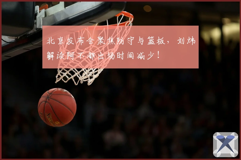 北京发布会聚焦防守与篮板，刘炜解读阿不都出场时间减少！