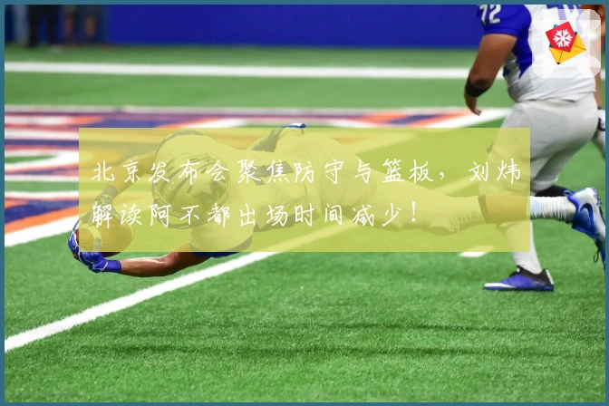 北京发布会聚焦防守与篮板，刘炜解读阿不都出场时间减少！