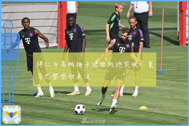 拜仁与乌帕梅卡诺续约迎突破，皇马巴黎密切关注