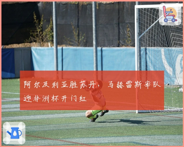 阿尔及利亚胜苏丹，马赫雷斯率队迎非洲杯开门红