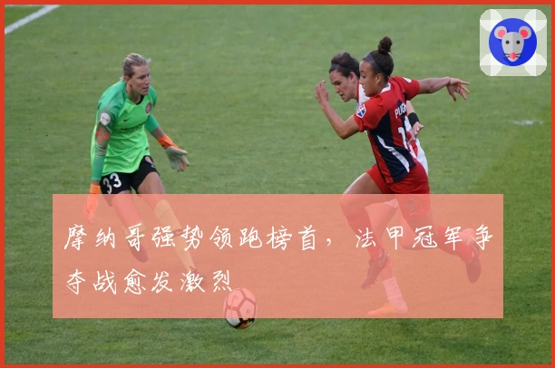 摩纳哥强势领跑榜首,法甲冠军争夺战愈发激烈