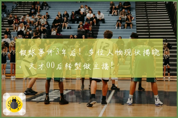 假球事件3年后！多位人物现状揭晓，天才00后转型做主播！