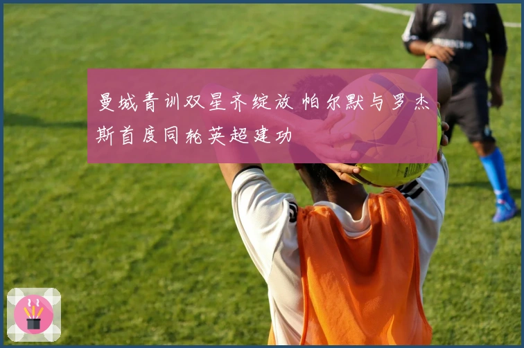 曼城青训双星齐绽放 帕尔默与罗杰斯首度同轮英超建功