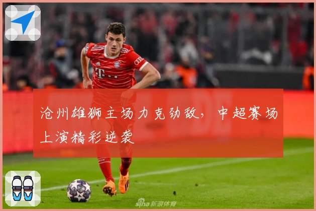 沧州雄狮主场力克劲敌，中超赛场上演精彩逆袭