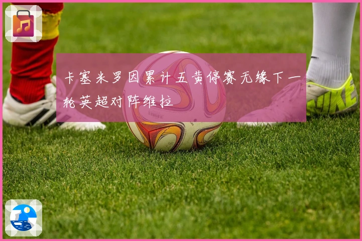 卡塞米罗因累计五黄停赛无缘下一轮英超对阵维拉