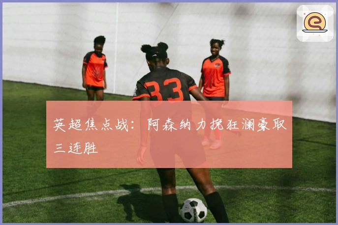 英超焦点战:阿森纳力挽狂澜豪取三连胜