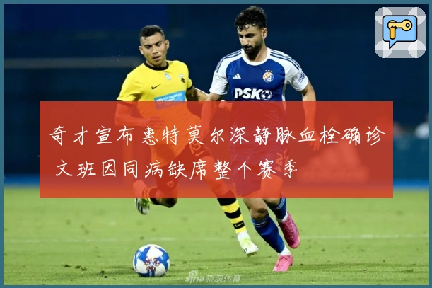 奇才宣布惠特莫尔深静脉血栓确诊 文班因同病缺席整个赛季