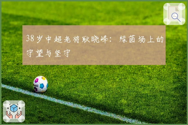 38岁中超老将耿晓峰：绿茵场上的守望与坚守