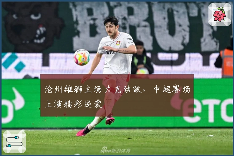 沧州雄狮主场力克劲敌，中超赛场上演精彩逆袭